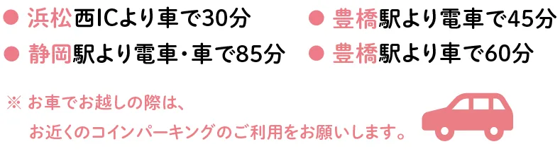 浜松西ICより車で30分。豊橋駅より電車で45分。静岡駅より電車・車で85分。豊橋駅より車で60分。※お車でお越しの際は、お近くのコインパーキングのご利用をお願いします。