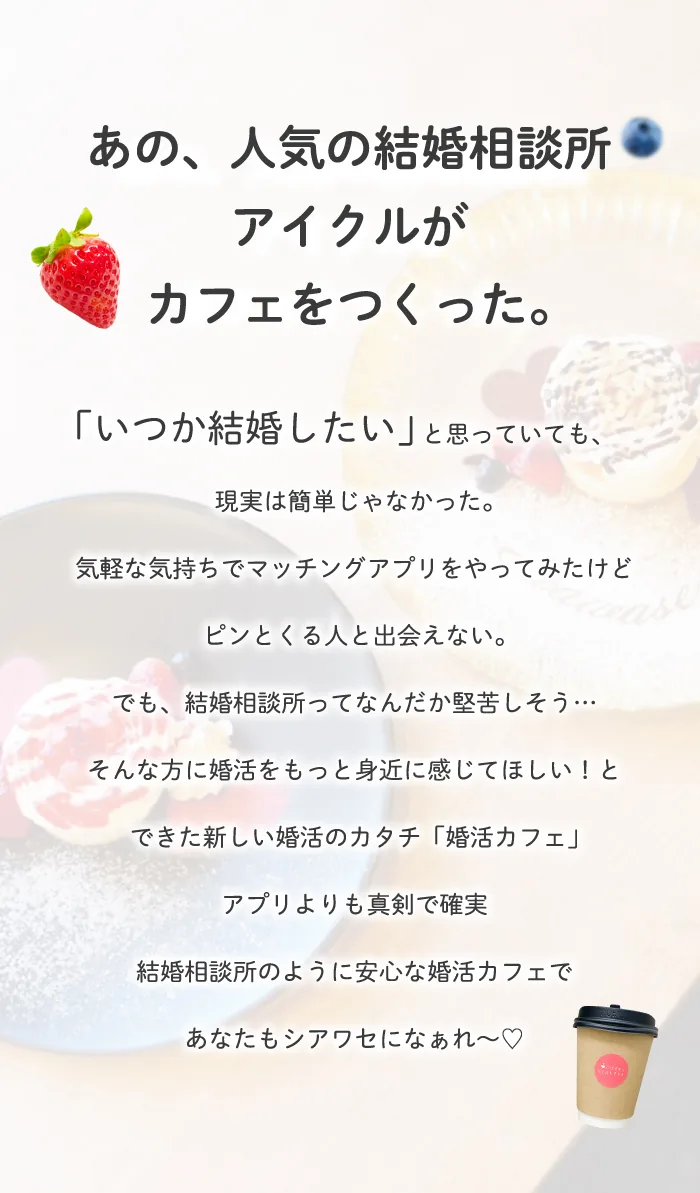 あの人気の結婚相談所アイクルがカフェをつくった。 いつか結婚したいと思っていても、現実は簡単じゃなかった。気軽な気持ちでマッチングアプリをやってみたけど、ピンとくる人と出会えない。でも、結婚相談所ってなんだか堅苦しそう。そんな方に婚活をもっと身近に感じてほしいと出来た新しい婚活のかたち。アプリよりも真剣で確実。結婚相談所のように安心な婚活カフェで、あなたもシアワセになぁれ
