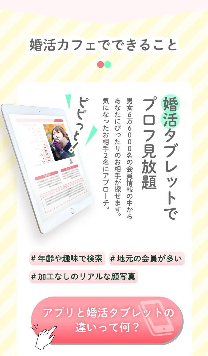 婚活カフェって何ができるの？婚活タブレットでお相手探し。6万6000名の会員様情報の中からあなたにぴったりのお相手が探せます。気になったお相手2名にはアプローチができます。願いが叶うふわふわパンケーキ。ろうそくに日をふーっと消すと幸せが叶うと噂のふわふわパンケーキ。チョコとイチゴの２種類から選べます。お見合い&カップル誕生。後日、店内の個室でアプローチしたお相手とお見合い。お見合いの中もスタッフのサポートがあるから交際に進みやすい！