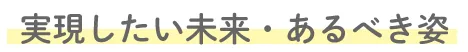 実現したい未来・あるべき姿