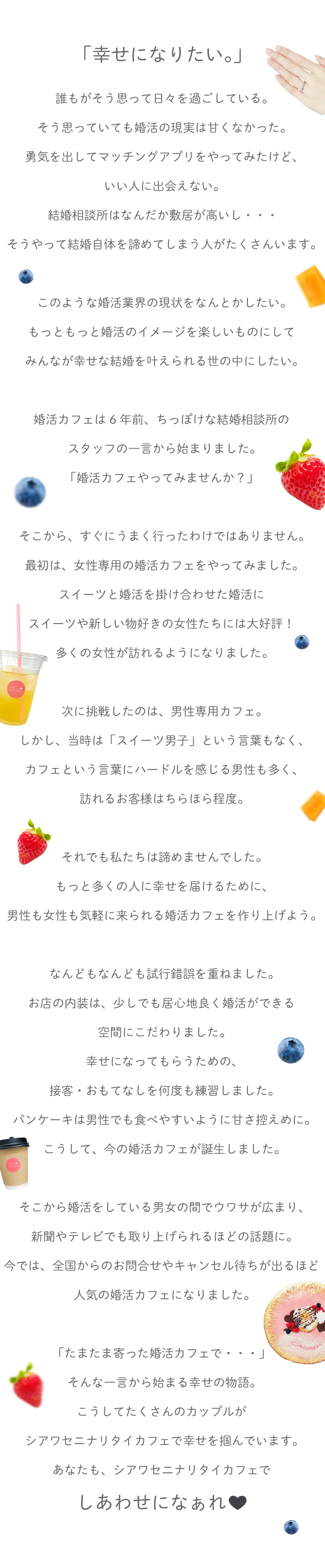 「幸せになりたい。」誰もがそう思って日々を過ごしている。そう思っていても婚活の現実は甘くなかった。勇気を出してマッチングアプリをやってみたけど、いい人に出会えない。結婚相談所はなんだか敷居が高いし・・・そうやって結婚自体を諦めてしまう人がたくさんいます。このような婚活業界の現状をなんとかしたい。もっともっと婚活のイメージを楽しいものにして、みんなが幸せな結婚を叶えられる世の中にしたい。婚活カフェは6年前、ちっぽけな結婚相談所のスタッフの一言から始まりました。「婚活カフェやってみませんか？」そこから、すぐにうまく行ったわけではありません。最初は、女性専用の婚活カフェをやってみました。スイーツと婚活を掛け合わせた婚活にスイーツや新しい物好きの女性たちには大好評！多くの女性が訪れるようになりました。次に挑戦したのは、男性専用カフェ。しかし、当時は「スイーツ男子」という言葉もなく、カフェという言葉にハードルを感じる男性も多く、訪れるお客様はちらほら程度。それでも私たちは諦めませんでした。もっと多くの人に幸せを届けるために、男性も女性も気軽に来られる婚活カフェを作り上げよう。なんどもなんども試行錯誤を重ねました。お店の内装は、少しでも居心地良く婚活ができる空間にこだわりました。幸せになってもらうための、接客・おもてなしを何度も練習しました。パンケーキは男性でも食べやすいように甘さ控えめに。こうして、今の婚活カフェが誕生しました。そこから婚活をしている男女の間でウワサが広まり、新聞やテレビでも取り上げられるほどの話題に。今では、全国からのお問合せやキャンセル待ちが出るほど人気の婚活カフェになりました。「たまたま寄った婚活カフェで・・・」そんな一言から始まる幸せの物語。こうしてたくさんのカップルがシアワセニナリタイカフェで幸せを掴んでいます。あなたも、シアワセニナリタイカフェでしあわせになぁれ