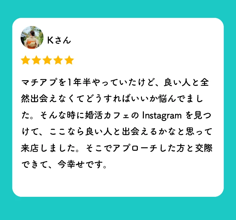 Kさんの口コミ（星5つ）「マチアプを1年半やっていたけど、良い人と全然出会えなくてどうすればいいか悩んでました。そんな時に婚活カフェのInstagramを見つけて、ここなら良い人と出会えるかなと思って来店しました。そこでアプローチした方と交際できて、今幸せです。」