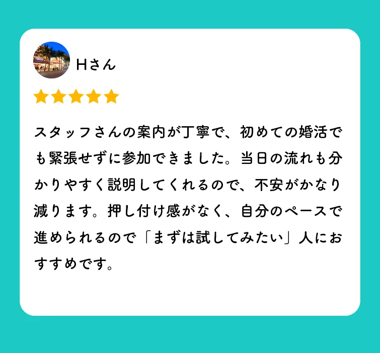 Hさんの口コミ（星5つ）「スタッフさんの案内が丁寧で、初めての婚活でも緊張せずに参加できました。当日の流れも分かりやすく説明してくれるので、不安がかなり減ります。押し付け感がなく、自分のペースで進められるので「まずは試してみたい」人におすすめです。」