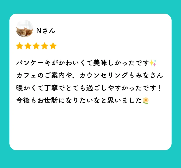 Nさんの口コミ（星5つ）「パンケーキがかわいくて美味しかったです。カフェのご案内や、カウンセリングもみなさん暖かくて丁寧でとても過ごしやすかったです！今後もお世話になりたいなと思いました」