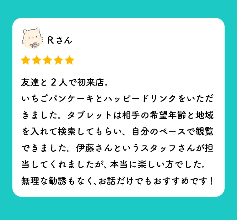 Rさんの口コミ（星5つ）「友達と2人で初来店。いちごパンケーキとハッピードリンクをいただきました。タブレットは相手の希望年齢と地域を入れて検索してもらい、自分のペースで観覧できました。伊藤さんというスタッフさんが担当してくれましたが、本当に楽しい方でした。無理な勧誘もなく、お話だけでもおすすめです！」