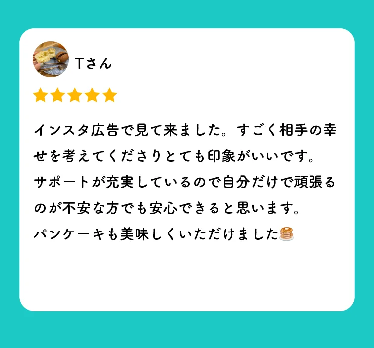 Tさんの口コミ（星5つ）「インスタ広告で見て来ました。すごく相手の幸せを考えてくださりとても印象がいいです。サポートが充実しているので自分だけで頑張るのが不安な方でも安心できると思います。パンケーキも美味しくいただけました」
