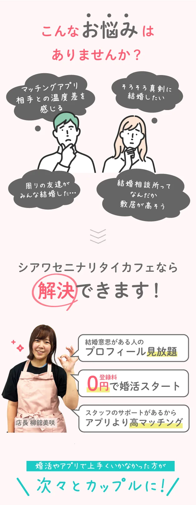 アプリよりも真剣、結婚相談所のように安心。それが、婚活カフェ。こんなお悩みありませんか?マッチング青売り相手と温度差を感じる。そろそろ結婚したい。周りのみんなが結婚した。結婚相談所ってなんだか敷居が高そう。シアワセニナリタイカフェが解決!結婚意思がある人のプロフィール見放題。選んだお相手にスタッフが代行でアプローチ。登録料0円で婚活スタート。