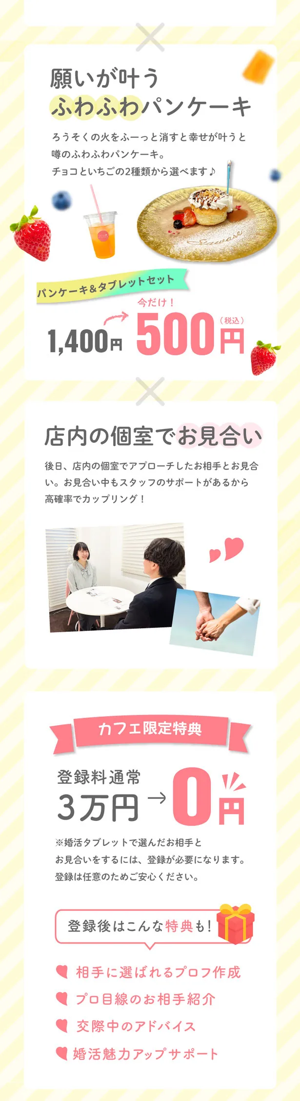 願いが叶うふわふわパンケーキ。ろうそくの火をふーっと消すと幸せが叶うと噂のふわふわパンケーキ。チョコといちごの2種類から選べます♪ パンケーキ&タブレットセット 今だけ!1,400円が500円(税込)。店内の個室でお見合い。後日、店内の個室でアプローチしたお相手とお見合い。お見合い中もスタッフのサポートがあるから高確率でカップリング! カフェ限定特典 登録料通常3万円→0円。※婚活タブレットで選んだお相手とお見合いをするには、登録が必要になります。登録は任意のためご安心ください。登録後はこんな特典も!相手に選ばれるプロフ作成/プロ目線のお相手紹介/交際中のアドバイス/婚活魅力アップサポート