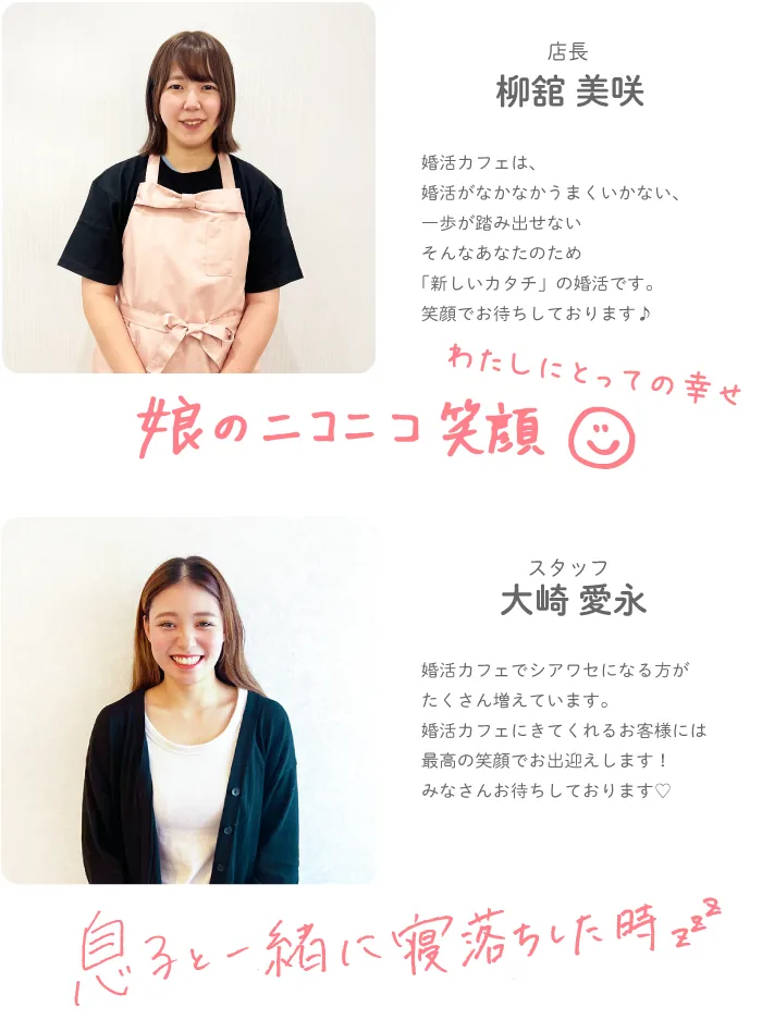 店長 柳舘 美咲 — 婚活カフェは、婚活がなかなかうまくいかない、一歩が踏み出せないそんなあなたのため「新しいカタチ」の婚活です。笑顔でお待ちしております♪わたしにとっての幸せ 娘のニコニコ笑顔。スタッフ 大崎 愛永 — 婚活カフェでシアワセになる方がたくさん増えています。婚活カフェにきてくれるお客様には最高の笑顔でお出迎えします！みなさんお待ちしております♡わたしにとっての幸せ 息子と一緒に寝落ちした時。