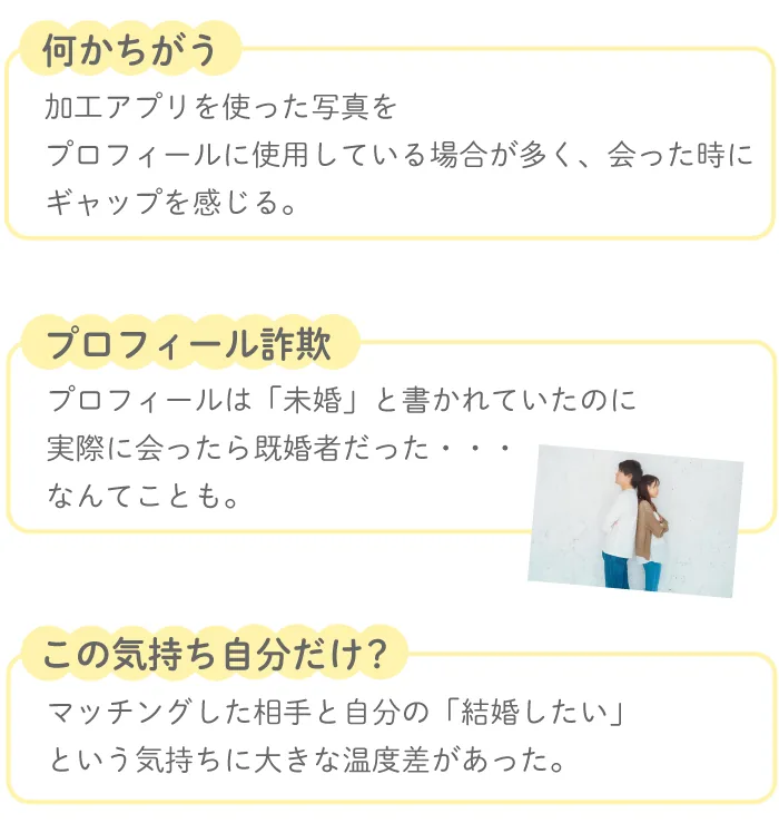 何かちがう — 加工アプリを使った写真をプロフィールに使用している場合が多く、会った時にギャップを感じる。プロフィール詐欺 — プロフィールは「未婚」と書かれていたのに実際に会ったら既婚者だった・・・なんてことも。この気持ち自分だけ？ — マッチングした相手と自分の「結婚したい」という気持ちに大きな温度差があった。