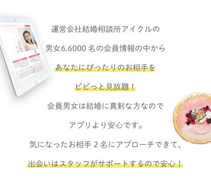 運営会社結婚相談所アイクルの男女66,000名の会員情報の中からあなたにぴったりのお相手をピピっと見放題！会員男女は結婚に真剣な方なのでアプリより安心です。気になったお相手2名にアプローチできて、出会いはスタッフがサポートするので安心！